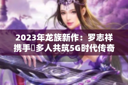 2023年龙族新作：罗志祥携手奭多人共筑5G时代传奇