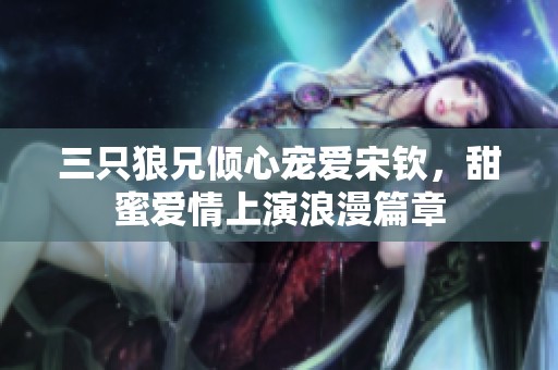 三只狼兄倾心宠爱宋钦，甜蜜爱情上演浪漫篇章