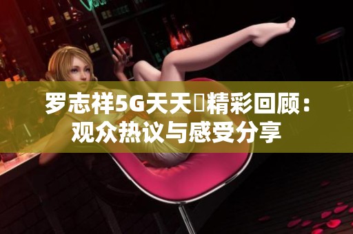 罗志祥5G天天奭精彩回顾：观众热议与感受分享