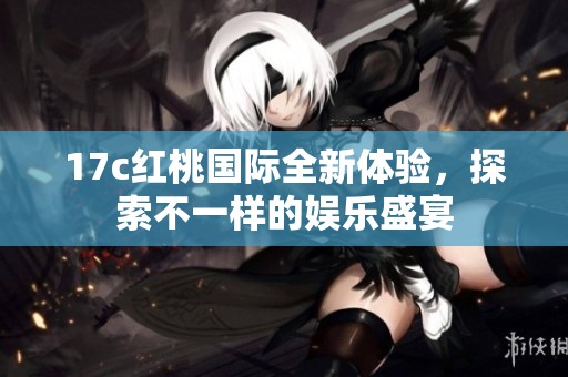 17c红桃国际全新体验，探索不一样的娱乐盛宴