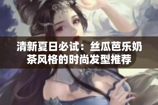 清新夏日必试：丝瓜芭乐奶茶风格的时尚发型推荐