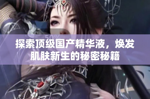 探索顶级国产精华液，焕发肌肤新生的秘密秘籍