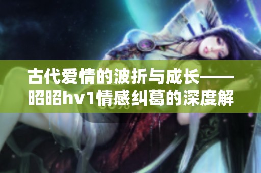 古代爱情的波折与成长——昭昭hv1情感纠葛的深度解读