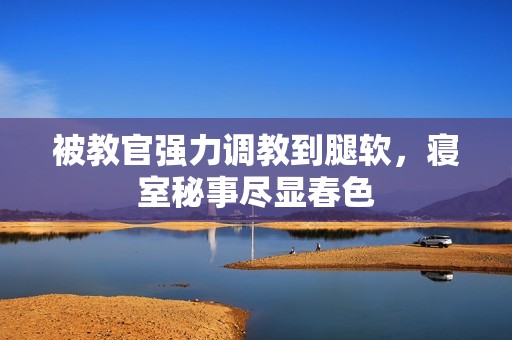 被教官强力调教到腿软，寝室秘事尽显春色