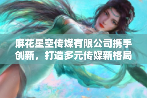 麻花星空传媒有限公司携手创新，打造多元传媒新格局