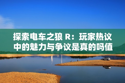 探索电车之狼 R：玩家热议中的魅力与争议是真的吗值得体验吗