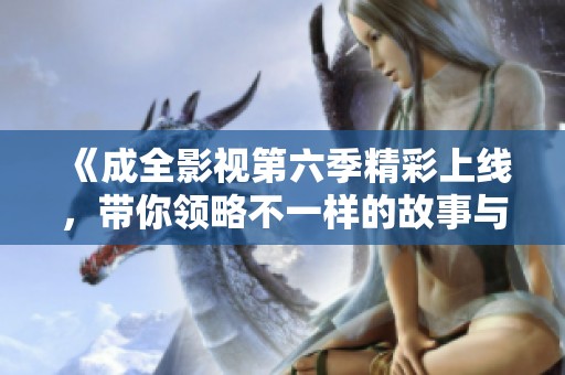 《成全影视第六季精彩上线，带你领略不一样的故事与情感》