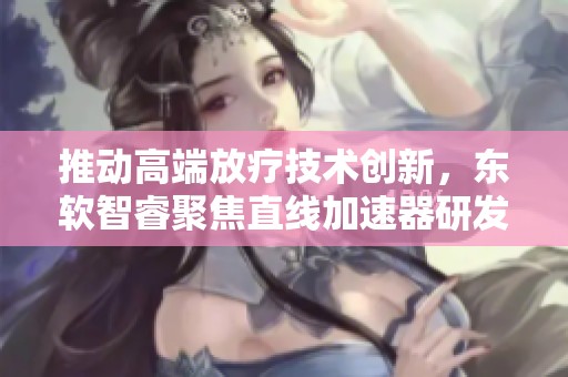 推动高端放疗技术创新，东软智睿聚焦直线加速器研发