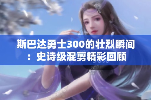 斯巴达勇士300的壮烈瞬间：史诗级混剪精彩回顾