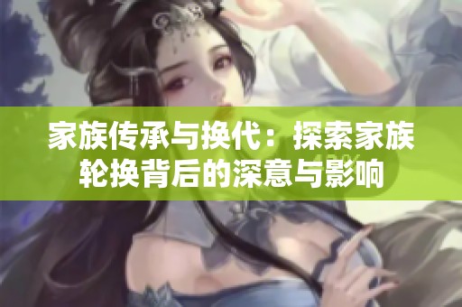 家族传承与换代：探索家族轮换背后的深意与影响