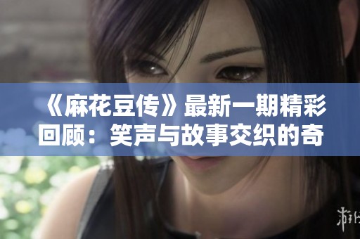 《麻花豆传》最新一期精彩回顾：笑声与故事交织的奇妙旅程