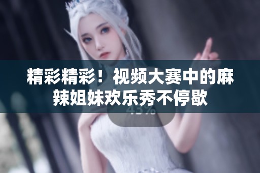精彩精彩！视频大赛中的麻辣姐妹欢乐秀不停歇