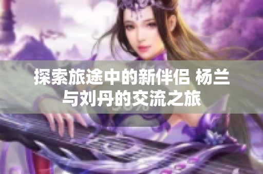 探索旅途中的新伴侣 杨兰与刘丹的交流之旅
