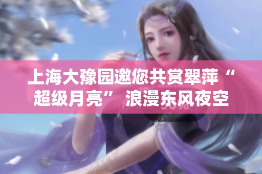 上海大豫园邀您共赏翠萍“超级月亮” 浪漫东风夜空盛宴