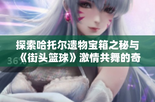 探索哈托尔遗物宝箱之秘与《街头篮球》激情共舞的奇幻旅程