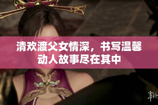清欢渡父女情深，书写温馨动人故事尽在其中