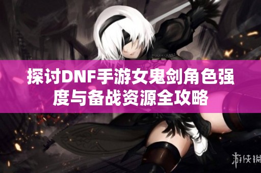 探讨DNF手游女鬼剑角色强度与备战资源全攻略