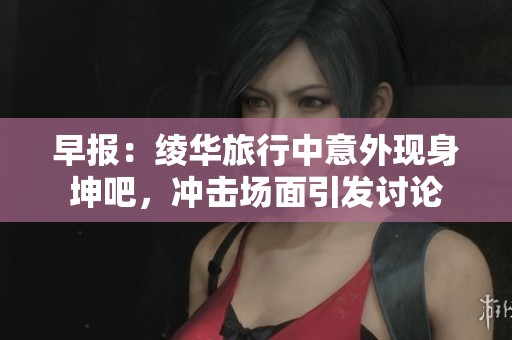 早报：绫华旅行中意外现身坤吧，冲击场面引发讨论
