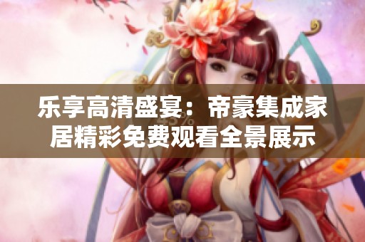 乐享高清盛宴：帝豪集成家居精彩免费观看全景展示