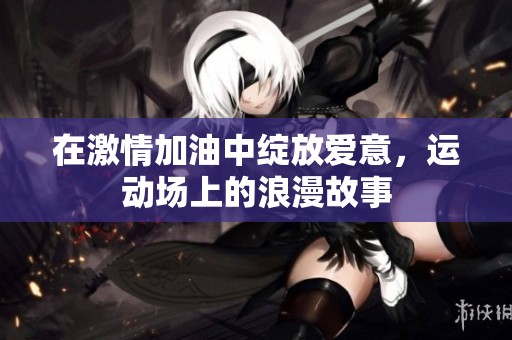 在激情加油中绽放爱意，运动场上的浪漫故事