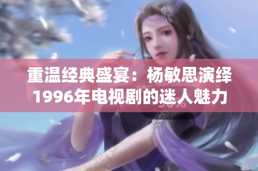 重温经典盛宴：杨敏思演绎1996年电视剧的迷人魅力