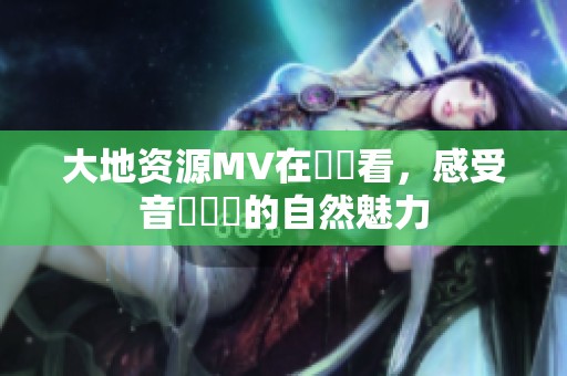 大地资源MV在線觀看，感受音樂帶來的自然魅力