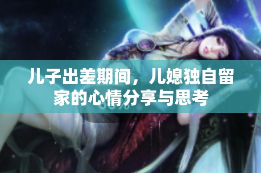 儿子出差期间，儿媳独自留家的心情分享与思考