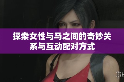 探索女性与马之间的奇妙关系与互动配对方式