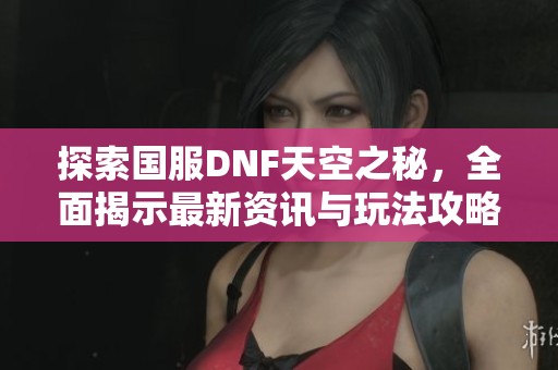 探索国服DNF天空之秘，全面揭示最新资讯与玩法攻略