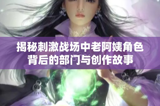 揭秘刺激战场中老阿姨角色背后的部门与创作故事