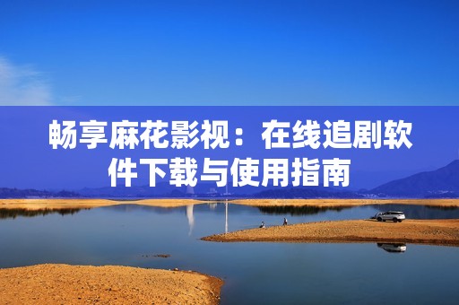 畅享麻花影视：在线追剧软件下载与使用指南