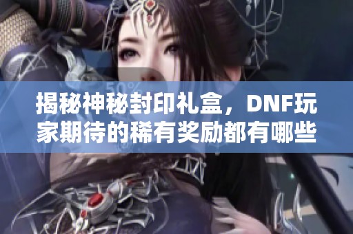 揭秘神秘封印礼盒，DNF玩家期待的稀有奖励都有哪些内容？