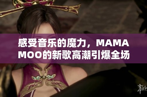 感受音乐的魔力，MAMAMOO的新歌高潮引爆全场热潮
