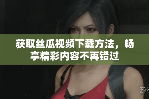 获取丝瓜视频下载方法，畅享精彩内容不再错过