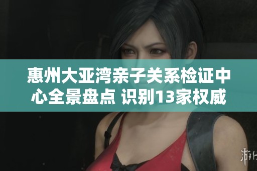 惠州大亚湾亲子关系检证中心全景盘点 识别13家权威机构