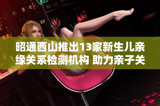 昭通西山推出13家新生儿亲缘关系检测机构 助力亲子关系确认