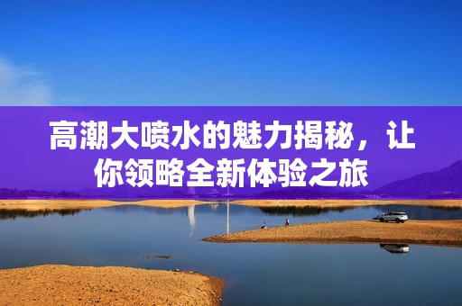 高潮大喷水的魅力揭秘，让你领略全新体验之旅