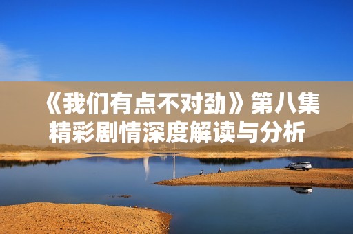 《我们有点不对劲》第八集精彩剧情深度解读与分析