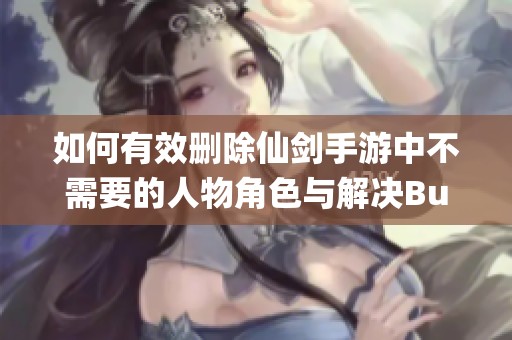 如何有效删除仙剑手游中不需要的人物角色与解决Bug问题