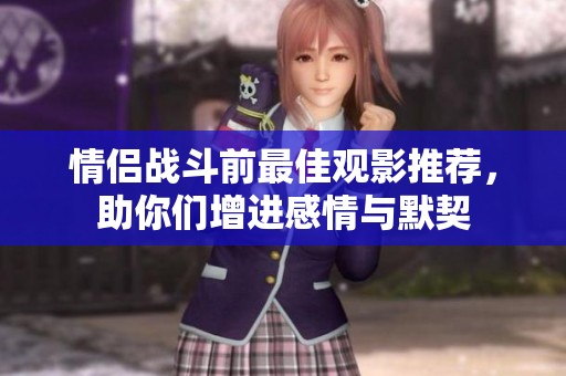 情侣战斗前最佳观影推荐，助你们增进感情与默契