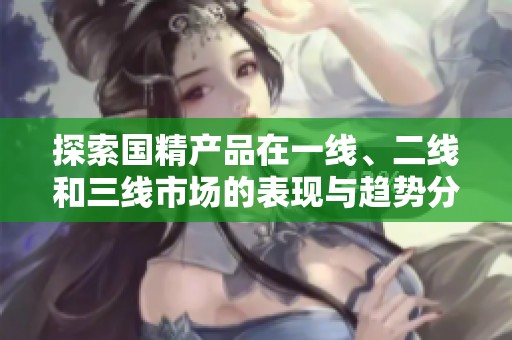 探索国精产品在一线、二线和三线市场的表现与趋势分析