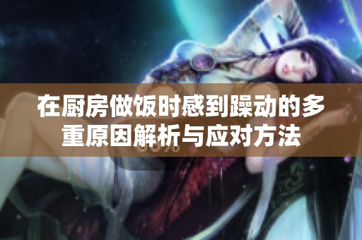 在厨房做饭时感到躁动的多重原因解析与应对方法