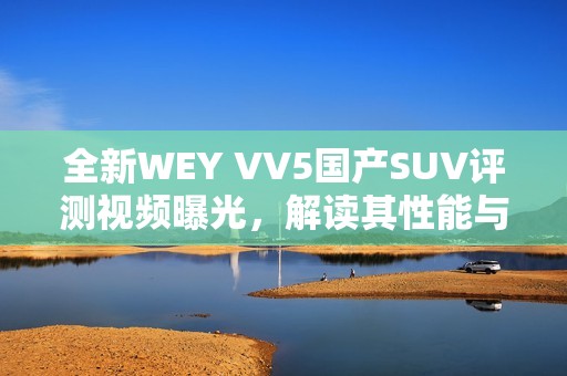 全新WEY VV5国产SUV评测视频曝光，解读其性能与配置特点