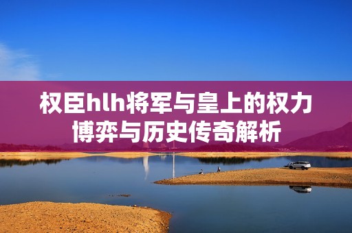 权臣hlh将军与皇上的权力博弈与历史传奇解析