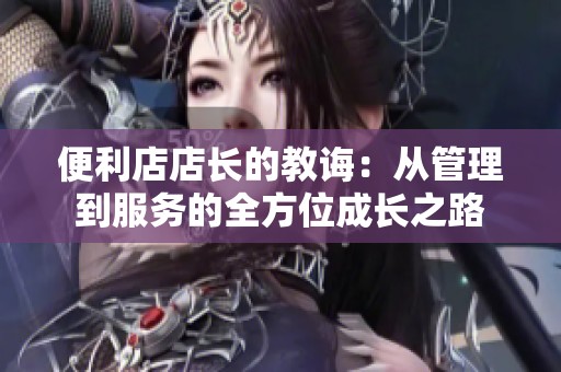 便利店店长的教诲：从管理到服务的全方位成长之路