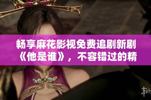 畅享麻花影视免费追剧新剧《他是谁》，不容错过的精彩剧情！