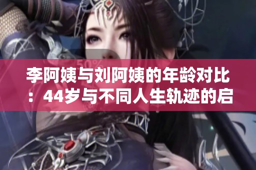 李阿姨与刘阿姨的年龄对比：44岁与不同人生轨迹的启示