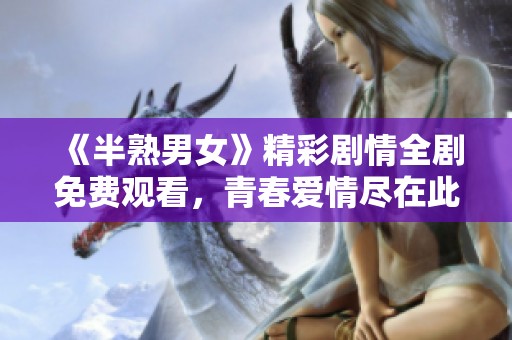 《半熟男女》精彩剧情全剧免费观看，青春爱情尽在此刻！