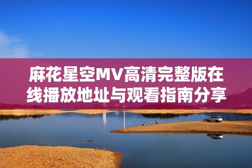 麻花星空MV高清完整版在线播放地址与观看指南分享