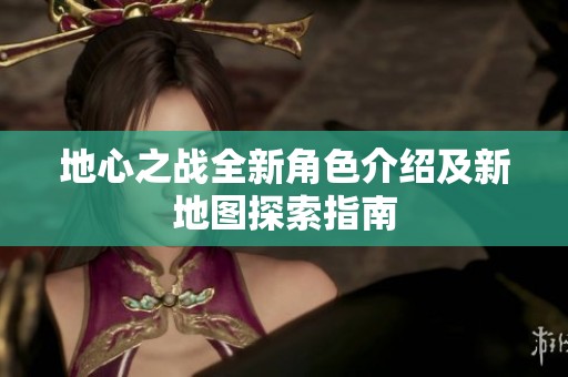 地心之战全新角色介绍及新地图探索指南